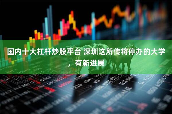 国内十大杠杆炒股平台 深圳这所传将停办的大学，有新进展