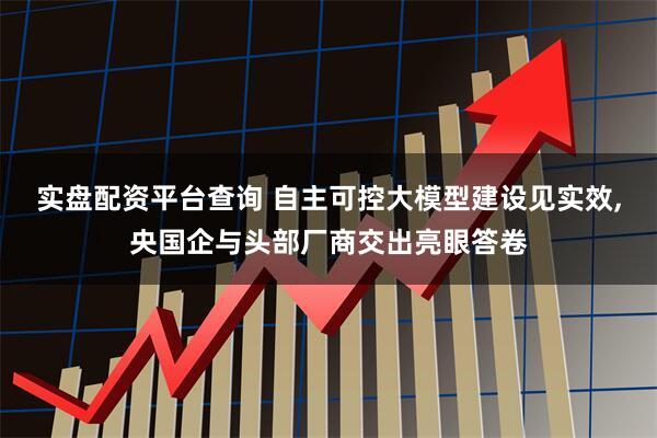 实盘配资平台查询 自主可控大模型建设见实效,央国企与头部厂商交出亮眼答卷