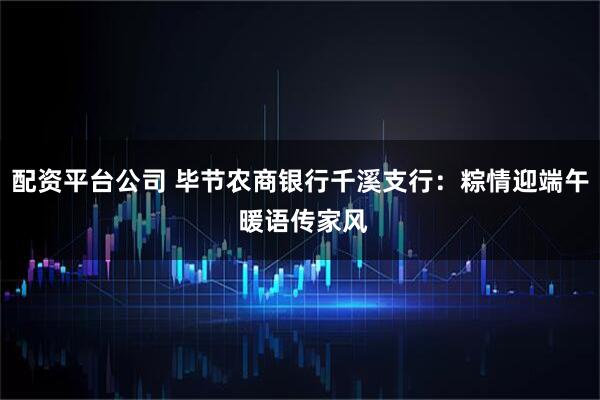 配资平台公司 毕节农商银行千溪支行：粽情迎端午 暖语传家风