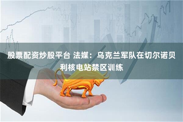 股票配资炒股平台 法媒：乌克兰军队在切尔诺贝利核电站禁区训练