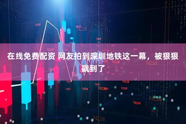 在线免费配资 网友拍到深圳地铁这一幕，被狠狠戳到了