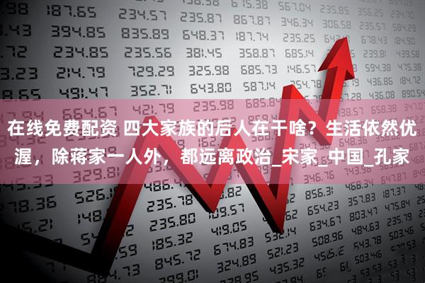 在线免费配资 四大家族的后人在干啥？生活依然优渥，除蒋家一人外，都远离政治_宋家_中国_孔家