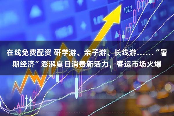 在线免费配资 研学游、亲子游、长线游……“暑期经济”澎湃夏日消费新活力，客运市场火爆