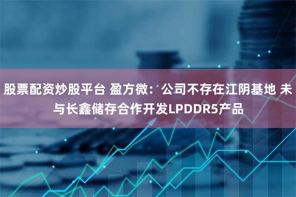 股票配资炒股平台 盈方微：公司不存在江阴基地 未与长鑫储存合作开发LPDDR5产品