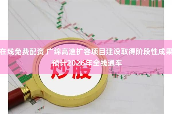 在线免费配资 广绵高速扩容项目建设取得阶段性成果 预计2026年全线通车
