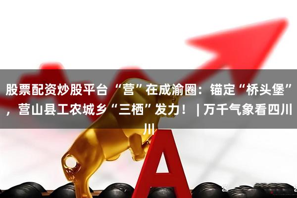 股票配资炒股平台 “营”在成渝圈：锚定“桥头堡”，营山县工农城乡“三栖”发力！ | 万千气象看四川