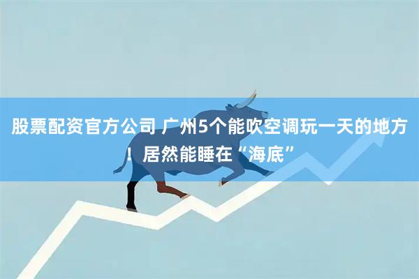 股票配资官方公司 广州5个能吹空调玩一天的地方！居然能睡在“海底”