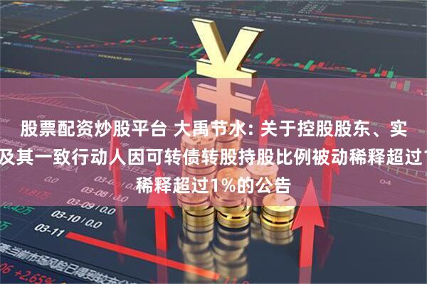 股票配资炒股平台 大禹节水: 关于控股股东、实际控制人及其一致行动人因可转债转股持股比例被动稀释超过1%的公告