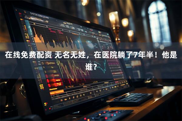 在线免费配资 无名无姓，在医院躺了7年半！他是谁？
