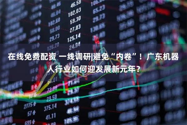 在线免费配资 一线调研|避免“内卷”！广东机器人行业如何迎发展新元年？